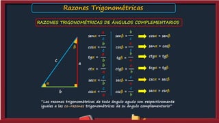 senα =
c
a
cosα =
c
b
α
β
c
a
b
tgα =
b
a
ctα =
a
b
secα =
b
c
cscα =
a
c
b
a
ctgβ =
tgβ =
a
b
cscβ =
b
c
secβ =
a
c
senβ =
c
b
cosβ =
c
a
cosα = senβ
senα = cosβ
ctgα = tgβ
tcgα = tgβ
cscα = secβ
secα = cscβ
RAZONES TRIGONOMÉTRICAS DE ÁNGULOS COMPLEMENTARIOS
“Las razones trigonométricas de todo ángulo agudo son respectivamente
iguales a las co-razones trigonométricas de su ángulo complementario”
Razones Trigonométricas
 