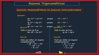 RAZONES TRIGONOMÉTRICAS DE ÁNGULOS COMPLEMENTARIOS
Ejemplos:
sen 25° = cos 65° porque 25° + 65° =
90°
tg 50° = ctg 40° porque 50° + 40° =
90°
sec 12° = csc 78° porque 12° + 78° = 90°
Ejercicio 1
Halla el valor de θ en:
Sen 2θ = Cos 84°
Solución
Dado que deben ser ángulos
complementarios:
 2θ + 84° = 90°
 2θ = 6°
 θ = 3°
Ejercicio 2
Halla el valor de θ en:
tg 5α = ctg α
Solución
Dado que deben ser ángulos
complementarios:
 5α + α = 90°
 6α = 90°
 α = 15°
Razones Trigonométricas
 