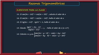 EJERCICIOS PARA LA CLASE
11. Si sen(3x + 10)° = cos(2x + 53)° , calcula el valor de x
12. Si sec(5x – 40)° = csc(2x – 10)°, halla el valor de x
13. Si tg(2x + 15)° . tg51° = 1, halla el valor de x
14. Siendo: . Halla el valor de x (x є Z+)
15. Calcula x e y en:
15
2
tg(x 5x 1)
1
ctg(6x 11)
+ - °
=
+ °
sen(2x y 8) cos(x 2y 16)
sec(2x 3y 8) csc(x y 20)
ìï + + ° = + + °ï
í
ï + - ° = + + °ïî
Razones Trigonométricas
 
