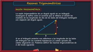 RAZÓN TRIGONOMÉTRICA
La razón trigonométrica de un ángulo agudo en un triángulo
rectángulo se define como el cociente que se obtiene al dividir las
medidas de las longitudes de dos de los lados del triángulo rectángulo
con respecto del ángulo agudo.
Si en el triángulo anterior nos referimos a las longitudes de los lados
del triángulo con los nombres hipotenusa (c) cateto opuesto (b)
cateto adyacente (a). Podemos definir las razones trigonométricas de
α del modo siguiente:
4
a
b
β
α
Razones Trigonométricas
 