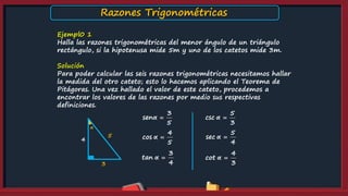 Ejempl0 1
Halla las razones trigonométricas del menor ángulo de un triángulo
rectángulo, si la hipotenusa mide 5m y uno de los catetos mide 3m.
Solución
Para poder calcular las seis razones trigonométricas necesitamos hallar
la medida del otro cateto; esto lo hacemos aplicando el Teorema de
Pitágoras. Una vez hallado el valor de este cateto, procedemos a
encontrar los valores de las razones por medio sus respectivas
definiciones.
α
5
3
3
sen
5
α 
4
cos
5
α 
3
tan
4
α 
5
csc
3
α 
5
sec
4
α 
4
cot
3
α 
4
Razones Trigonométricas
 