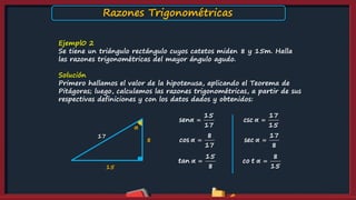 Ejempl0 2
Se tiene un triángulo rectángulo cuyos catetos miden 8 y 15m. Halla
las razones trigonométricas del mayor ángulo agudo.
Solución
Primero hallamos el valor de la hipotenusa, aplicando el Teorema de
Pitágoras; luego, calculamos las razones trigonométricas, a partir de sus
respectivas definiciones y con los datos dados y obtenidos:
15
sen
17
α 
8
cos
17
α 
15
tan
8
α 
17
csc
15
α 
17
sec
8
α 
8
co t
15
α 
α
8
15
17
Razones Trigonométricas
 
