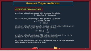 EJERCICIOS PARA LA CLASE
01. En un triángulo rectángulo ABC (recto en B); calcular:
E = 2tanA.tanC + 3cosA.cscC
02. En un triángulo rectángulo ABC (recto en C); reducir:
03. En un triángulo rectángulo, los lados de menor longitud miden 2 y 3cm.
Si el mayor de los ángulos agudos mide “”; calcular:
04. En un triángulo rectángulo ABC recto en A se sabe que: b + c = 14 y
senB.senC = 0,48. Calcular la longitud de la hipotenusa.
05. En un triángulo ABC (B = 90º), se sabe que: secA = 2,6. Si el perímetro
del triángulo es 60cm, ¿cuál es su área?
9
2c.cosB b.tanA
E
a c.senA
+
=
+
2 5
E 2sen β
13
= -
Razones Trigonométricas
 