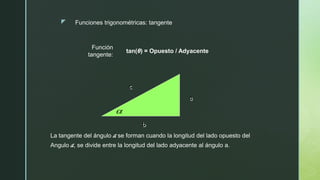 z
Función
tangente:
tan(θ) = Opuesto / Adyacente
Funciones trigonométricas: tangente
b
a
c

La tangente del ángulo a se forman cuando la longitud del lado opuesto del
Angulo a, se divide entre la longitud del lado adyacente al ángulo a.
 