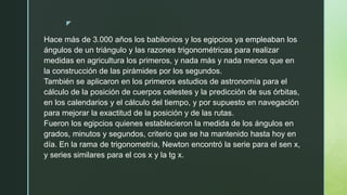z
Hace más de 3.000 años los babilonios y los egipcios ya empleaban los
ángulos de un triángulo y las razones trigonométricas para realizar
medidas en agricultura los primeros, y nada más y nada menos que en
la construcción de las pirámides por los segundos.
También se aplicaron en los primeros estudios de astronomía para el
cálculo de la posición de cuerpos celestes y la predicción de sus órbitas,
en los calendarios y el cálculo del tiempo, y por supuesto en navegación
para mejorar la exactitud de la posición y de las rutas.
Fueron los egipcios quienes establecieron la medida de los ángulos en
grados, minutos y segundos, criterio que se ha mantenido hasta hoy en
día. En la rama de trigonometría, Newton encontró la serie para el sen x,
y series similares para el cos x y la tg x.
 