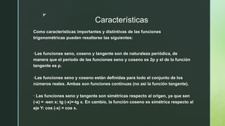 z
Características
Como características importantes y distintivas de las funciones
trigonométricas pueden resaltarse las siguientes:
·Las funciones seno, coseno y tangente son de naturaleza periódica, de
manera que el periodo de las funciones seno y coseno es 2p y el de la función
tangente es p.
·Las funciones seno y coseno están definidas para todo el conjunto de los
números reales. Ambas son funciones continuas (no así la función tangente).
· Las funciones seno y tangente son simétricas respecto al origen, ya que sen
(-x) = -sen x; tg (-x)=-tg x. En cambio, la función coseno es simétrica respecto al
eje Y: cos (-x) = cos x.
 