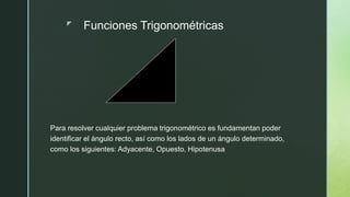 z Funciones Trigonométricas
Para resolver cualquier problema trigonométrico es fundamentan poder
identificar el ángulo recto, así como los lados de un ángulo determinado,
como los siguientes: Adyacente, Opuesto, Hipotenusa
 