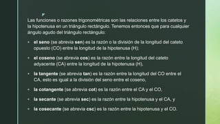 z
Las funciones o razones trigonométricas son las relaciones entre los catetos y
la hipotenusa en un triángulo rectángulo. Tenemos entonces que para cualquier
ángulo agudo del triángulo rectángulo:
 el seno (se abrevia sen) es la razón o la división de la longitud del cateto
opuesto (CO) entre la longitud de la hipotenusa (H);
 el coseno (se abrevia cos) es la razón entre la longitud del cateto
adyacente (CA) entre la longitud de la hipotenusa (H),
 la tangente (se abrevia tan) es la razón entre la longitud del CO entre el
CA, esto es igual a la división del seno entre el coseno,
 la cotangente (se abrevia cot) es la razón entre el CA y el CO,
 la secante (se abrevia sec) es la razón entre la hipotenusa y el CA, y
 la cosecante (se abrevia csc) es la razón entre la hipotenusa y el CO.
 