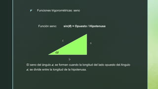 z
Función seno: sin(θ) = Opuesto / Hipotenusa
Funciones trigonométricas: seno
b
a
c

El seno del ángulo a, se forman cuando la longitud del lado opuesto del Angulo
a, se divide entre la longitud de la hipotenusa.
 