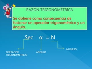 Sec α = N
RAZÓN TRIGONOMÉTRICA
Se obtiene como consecuencia de
fusionar un operador trigonométrico y un
ángulo.
OPERADOR
TRIGONOMETRICO
ÁNGULO
NÚMERO.
