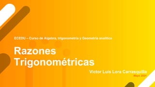 Razones
Trigonométricas
Victor Luis Lora Carrasquilla
ECEDU – Curso de Algebra, trigonometría y Geometría analítica
Mayo 2021
 