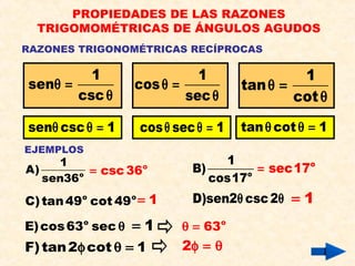 RAZONES TRIGONOMÉTRICAS RECÍPROCAS
PROPIEDADES DE LAS RAZONES
TRIGOMOMÉTRICAS DE ÁNGULOS AGUDOS
1
sen
csc
θ =
θ
1
cos
sec
θ =
θ
1
tan
cot
θ =
θ
EJEMPLOS
o
1
A)
sen36
o
csc 36= o
1
B)
cos17
o
sec17=
sen csc 1θ θ = cos sec 1θ θ = tan cot 1θ θ =
D)sen2 csc2θ θ 1=o o
C)tan49 cot 49 1=
o
E)cos63 sec θ 1= o
63θ =
F)tan2 cot 1φ θ = 2φ = θ
 