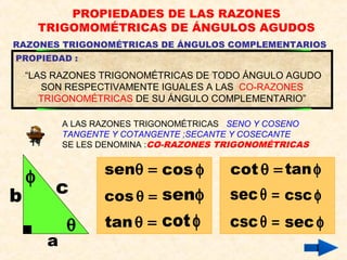 PROPIEDADES DE LAS RAZONES
TRIGOMOMÉTRICAS DE ÁNGULOS AGUDOS
RAZONES TRIGONOMÉTRICAS DE ÁNGULOS COMPLEMENTARIOS
A LAS RAZONES TRIGONOMÉTRICAS SENO Y COSENO
TANGENTE Y COTANGENTE ;SECANTE Y COSECANTE
SE LES DENOMINA :CO-RAZONES TRIGONOMÉTRICAS
PROPIEDAD :
“LAS RAZONES TRIGONOMÉTRICAS DE TODO ÁNGULO AGUDO
SON RESPECTIVAMENTE IGUALES A LAS CO-RAZONES
TRIGONOMÉTRICAS DE SU ÁNGULO COMPLEMENTARIO”
θ
φ senθ = cos φ
cos θ =
tanθ =
senφ
cotφ
a
b c
cot θ =
secθ =
cscθ =
tanφ
cscφ
sec φ
 