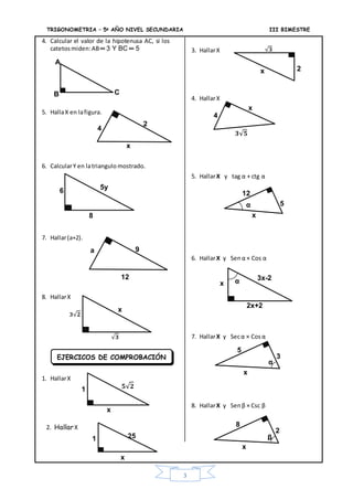 TRIGONOMETRIA – 5ª AÑO NIVEL SECUNDARIA III BIMESTRE
3
4. Calcular el valor de la hipotenusa AC, si los
catetosmiden:AB═ 3 Y BC ═ 5
5. HallaX en lafigura.
6. CalcularY en latriangulo mostrado.
7. Hallar(a+2).
8. HallarX
1. HallarX
2. HallarX
3. HallarX
4. HallarX
5. HallarX y tag α + ctg α
6. HallarX y Sen α × Cos α
7. HallarX y Secα × Cosα
8. HallarX y Sen β × Csc β
B
A
C
x
2
4
6 5y
8
a
12
6
9
𝟑 𝟐
x
𝟑
x
𝟓 𝟐1
x
4
𝟑 𝟓
3x-2
2x+2
x
251
x
EJERCICOS DE COMPROBACIÓN
x 2
𝟑
x
5
3
5
12
x
α
α
α
x
8
2
β
 