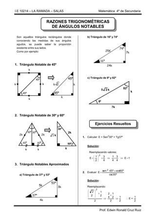 I.E 10214 – LA RAMADA – SALAS                                                             Matemática 4º de Secundaria


                                      RAZONES TRIGONOMÉTRICAS
                                        DE ÁNGULOS NOTABLES

    Son aquellos triángulos rectángulos donde                      b) Triángulo de 16º y 74º
    conociendo las medidas de sus ángulos
    agudos, se puede saber la proporción
    existente entre sus lados.
    Como por ejemplo:




1. Triángulo Notable de 45º
                 k


                                                                   c) Triángulo de 8º y 82º
                       45º

k                                k

                                                                                               5 2k                82º
                                                                                                                         k
           45º

                 k
                                                                                          8º
                                                                                                         7k

2. Triángulo Notable de 30º y 60º

                                                                                  Ejercicios Resueltos
                                                30º
                 30º 30º                                  2k
      2k                         2k     3   k
                                                                1. Calcular: E = Sen230º + Tg37º

           60º             60º                            60º
                                                                   Solución:
            k              k                          k
                                                                        Reemplazando valores:
                                                                                          2
                                                                                 1               3   1 3
                                                                        E
                                                                          
                                                                                                        E 1
                                                                                 2
                                                                                                  4   4 4
3. Triángulo Notables Aproximados

                                                                                                  sen 2 45º  cos60º
                                                                2. Evaluar: E 
      a) Triángulo de 37º y 53º                                                                         csc30º

                                                                   Solución:

                                                                   Reemplazando:
                                                                                      2
                                                                                 
                                                                         2                  1
                                                                                                  2 1
                                                                        2                   2       
                                                                                                   4 2   1                 1
                                                                                                                     E=
                                                                              2                       2    2                 2


                                                                                          Prof. Edwin Ronald Cruz Ruiz
 