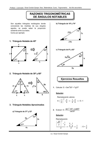 I.E 10214 – LA RAMADA – SALAS Matemática 4º de Secundaria
Prof. Edwin Ronald Cruz Ruiz
RAZONES TRIGONOMÉTRICAS
DE ÁNGULOS NOTABLES
Ejercicios Resueltos
Son aquellos triángulos rectángulos donde
conociendo las medidas de sus ángulos
agudos, se puede saber la proporción
existente entre sus lados.
Como por ejemplo:
1. Triángulo Notable de 45º
2. Triángulo Notable de 30º y 60º
3. Triángulo Notables Aproximados
a) Triángulo de 37º y 53º
b) Triángulo de 16º y 74º
c) Triángulo de 8º y 82º
1. Calcular: E = Sen
2
30º + Tg37º
Solución:
Reemplazando valores:
1E
4
3
4
1
4
3
2
1
E
2
 







2. Evaluar:
csc30º
cos60º45ºsen
E
2 

Solución:
Reemplazando:
2
1
2
2
1
4
2
2
2
1
2
2
2














 E =
2
1
kk
k
k
45º
45º
2k 2k
60º 60º
30º 30º
k k k
2k
3 k
60º
30º
k
8º
82º
7k
k25
Profesor : Licenciado Oscar Condori Quispe Àrea : Matemàticas Curso : Trigonometrìa 4to Año secundaria
Lic. Oscar Condori Quispe
 