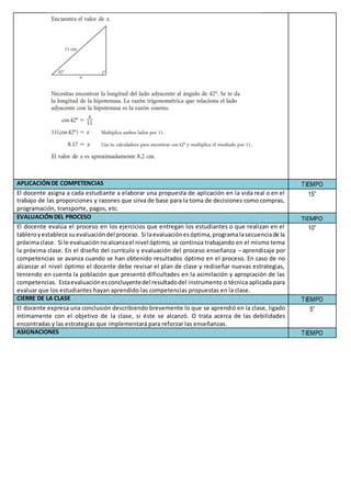 APLICACIÓNDE COMPETENCIAS TIEMPO
El docente asigna a cada estudiante a elaborar una propuesta de aplicación en la vida real o en el
trabajo de las proporciones y razones que sirva de base para la toma de decisiones como compras,
programación, transporte, pagos, etc.
15”
EVALUACIÓNDEL PROCESO TIEMPO
El docente evalúa el proceso en los ejercicios que entregan los estudiantes o que realizan en el
tableroyestablece suevaluacióndel proceso. Si laevaluaciónesóptima,programalasecuenciade la
próximaclase. Si le evaluaciónnoalcanzael nivel óptimo, se continúa trabajando en el mismo tema
la próxima clase. En el diseño del currículo y evaluación del proceso enseñanza – aprendizaje por
competencias se avanza cuando se han obtenido resultados óptimo en el proceso. En caso de no
alcanzar el nivel óptimo el docente debe revisar el plan de clase y rediseñar nuevas estrategias,
teniendo en cuenta la población que presentó dificultades en la asimilación y apropiación de las
competencias. Estaevaluaciónesconcluyentedel resultadodel instrumento o técnica aplicada para
evaluar que los estudiantes hayan aprendido las competencias propuestas en la clase.
10”
CIERRE DE LA CLASE TIEMPO
El docente expresa una conclusión describiendo brevemente lo que se aprendió en la clase, ligado
íntimamente con el objetivo de la clase, si éste se alcanzó. O trata acerca de las debilidades
encontradas y las estrategias que implementará para reforzar las enseñanzas.
5”
ASIGNACIONES TIEMPO
 