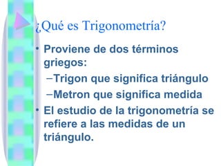 ¿Qué es Trigonometría? Proviene de dos términos griegos: Trigon que significa triángulo Metron que significa medida El estudio de la trigonometría se refiere a las medidas de un triángulo.