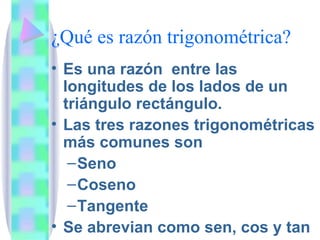 ¿Qué es razón trigonométrica? Es una razón entre las longitudes de los lados de un triángulo rectángulo. Las tres razones trigonométricas más comunes son Seno Coseno Tangente Se abrevian como sen, cos y tan