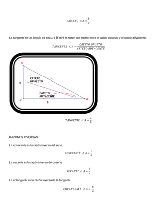 La tangente de un ángulo ya sea A o B será la razón que existe entre el cateto opuesto y el cateto adyacente.




RAZONES INVERSAS

La cosecante es la razón inversa del seno.




La secante es la razón inversa del coseno




La cotangente es la razón inversa de la tangente
 