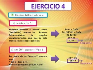 Podemos expresar a “Sen4x” como
“Cos(90°-4x), usando las
Razones
Trigonométricas
de
ángulos
complementarios; para que de esta
manera los cosenos se cancelen.
Por teoría de las “Inversas” tenemos
que:
~ Sen α . Csec α = 1
Con esto deducimos que 20° = x+7°
Sen4x = Cos5x
Cos (90°-4x) = Cos5x
90-4x = 5x
90 = 9x
10 = x
20° = x+7
13° = x