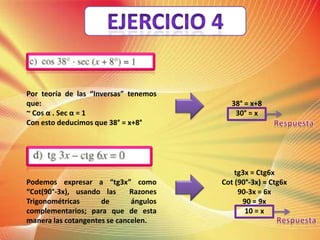 Por teoría de las “Inversas” tenemos
que:
~ Cos α . Sec α = 1
Con esto deducimos que 38° = x+8°
Podemos expresar a “tg3x” como
“Cot(90°-3x), usando las
Razones
Trigonométricas
de
ángulos
complementarios; para que de esta
manera las cotangentes se cancelen.
38° = x+8
30° = x
tg3x = Ctg6x
Cot (90°-3x) = Ctg6x
90-3x = 6x
90 = 9x
10 = x