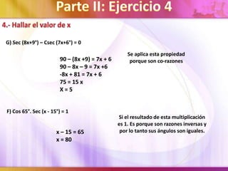 G) Sec (8x+9°) – Csec (7x+6°) = 0
90 – (8x +9) = 7x + 6
90 – 8x – 9 = 7x +6
-8x + 81 = 7x + 6
75 = 15 x
X=5
Se aplica esta propiedad
porque son co-razones
F) Cos 65°. Sec (x - 15°) = 1
x – 15 = 65
x = 80
Si el resultado de esta multiplicación
es 1. Es porque son razones inversas y
por lo tanto sus ángulos son iguales.