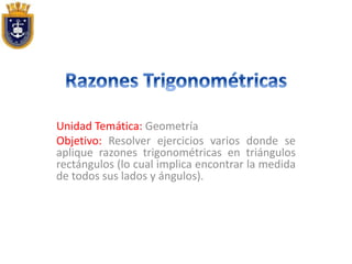 Unidad Temática: Geometría
Objetivo: Resolver ejercicios varios donde se
aplique razones trigonométricas en triángulos
rectángulos (lo cual implica encontrar la medida
de todos sus lados y ángulos).
 