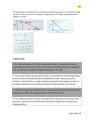 dazr
Página 10 de 12
4. Una persona se encuentra en una ventana de un edificio que está a 12 m de altura. Desde
ese sitio se observa un carro a un ángulo de depresión de 35º. Hallar la distancia entre el
edificio y el carro.
EJERCICIOS:
1. Un cable está sujeto a lo alto de una antena de radio y a un punto en el suelo
horizontal que está a 40m de la base de la antena. Si el alambre hace un ángulo de
58º. con el suelo, encuentre la longitud del alambre. R/75.48
2. Para medir la altura de una capa de nubes, un estudiante de meteorología dirige
la luz de un faro verticalmente hacia arriba desde el suelo. Desde un punto P
situado a 1000m del faro, se mide el ángulo de elevación de la imagen de la luz en
las nubes, siendo esta de 59. Hallar la altura de la capa de nubes. R/1 664.28
3. Calcular el ángulo de elevación al sol, si una persona que mide 165cm de estatura
proyecta una sombra de 132cm de largo a nivel del suelo. R/51.
4. Un constructor desea construir una rampa de 8m de largo que se levanta a una
altura de 1.65m sobre el nivel del suelo. Encuentre el ángulo de la rampa con la
horizontal. R/12.
 