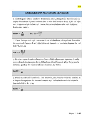 dazr
Página 12 de 12
EJERCICIOS CON ÁNGULOS DE DEPRESIÓN
1. Desde la parte alta de una torre de 120m de altura, el ángulo de depresión de un
objeto colocado en el plano horizontal de la base de la torre es de 24. ¿Qué tan lejos
está el objeto del pie de la torre? ¿A qué distancia del observador está el objeto?
R/269.52 y 295.03.
‫ܖ܉ܜ‬ ૟૟ ൌ
࢞
૚૛૙
࡯࢕࢙ ૟૟ ൌ
૚૛૙
࢞
2. En un faro que está a 58.2 metros sobre el nivel del mar, el ángulo de depresión
de un pequeño bote es de 11º. ¿Qué distancia hay entre el punto de observación y el
bote? R/305.02
‫ܛܗ܋‬ ૠૢ ൌ
૞ૡ. ૛
࢞
3. Un observador situado en la azotea de un edificio observa un objeto en el suelo
con un ángulo de depresión de 32. Si la altura del edifico es de 48m. Encuentre la
distancia que hay del objeto a la base del edificio. R/ 76.82.
‫ܖ܉ܜ‬ ૞ૡ ൌ
࢞
૝ૡ
4. Desde la azotea de un edificio a 10m de altura, una persona observa a un niño. Si
el ángulo de depresión del observador es de 25º. Hallar la distancia del niño a la
base del edificio. R/ 21.45
‫ܖ܉ܜ‬ ૟૞ ൌ
࢞
૚૙
 