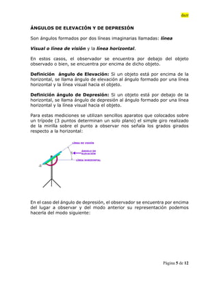 dazr
Página 5 de 12
ÁNGULOS DE ELEVACIÓN Y DE DEPRESIÓN
Son ángulos formados por dos líneas imaginarias llamadas: línea
Visual o línea de visión y la línea horizontal.
En estos casos, el observador se encuentra por debajo del objeto
observado o bien, se encuentra por encima de dicho objeto.
Definición ángulo de Elevación: Si un objeto está por encima de la
horizontal, se llama ángulo de elevación al ángulo formado por una línea
horizontal y la línea visual hacia el objeto.
Definición ángulo de Depresión: Si un objeto está por debajo de la
horizontal, se llama ángulo de depresión al ángulo formado por una línea
horizontal y la línea visual hacia el objeto.
Para estas mediciones se utilizan sencillos aparatos que colocados sobre
un trípode (3 puntos determinan un solo plano) el simple giro realizado
de la mirilla sobre el punto a observar nos señala los grados girados
respecto a la horizontal:
En el caso del ángulo de depresión, el observador se encuentra por encima
del lugar a observar y del modo anterior su representación podemos
hacerla del modo siguiente:
 