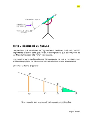 dazr
Página 6 de 12
SENO y COSENO DE UN ÁNGULO
Las palabras que se utilizan en Trigonometría tienden a confundir, pero lo
importante es saber para qué sirven. Se comprobará que es una parte de
las Matemáticas sencilla y muy interesante.
Los egipcios hace muchos años se dieron cuenta de que si clavaban en el
suelo unas estacas de diferentes alturas sucedían cosas interesantes.
Observar la figura siguiente:
Se evidencia que tenemos tres triángulos rectángulos:
 