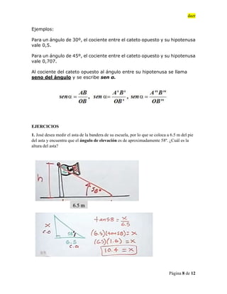 dazr
Página 8 de 12
Ejemplos:
Para un ángulo de 30º, el cociente entre el cateto opuesto y su hipotenusa
vale 0,5.
Para un ángulo de 45º, el cociente entre el cateto opuesto y su hipotenusa
vale 0,707.
Al cociente del cateto opuesto al ángulo entre su hipotenusa se llama
seno del ángulo y se escribe sen α.
EJERCICIOS
1. José desea medir el asta de la bandera de su escuela, por lo que se coloca a 6.5 m del pie
del asta y encuentra que el ángulo de elevación es de aproximadamente 58º. ¿Cuál es la
altura del asta?
6.5 m
 