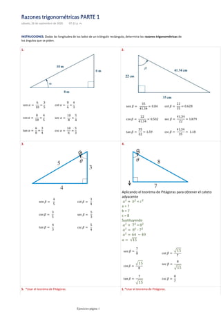 INSTRUCCIONES. Dadas las longitudes de los lados de un triángulo rectángulo, determina las razones trigonométricas de
los ángulos que se piden.
1. 2.
3. 4.
Aplicando el teorema de Pitágoras para obtener el cateto
adyacente
=
a = ?
b = 7
c = 8
Sustituyendo
=
-
5. *Usar el teorema de Pitágoras. *Usar el teorema de Pitágoras.
1.
Razones trigonométricas PARTE 1
sábado, 26 de septiembre de 2020 07:13 p. m.
Ejercicios página 1
 