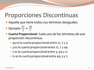 Proporciones DiscontinuasAquella que tiene todos sus términos desiguales.Ejemplo: 213=497Cuarta Proporcional: Cada uno de los términos de una proporción discontinua.49 es la cuarta proporcional entre 21, 7 y 3.3 es la cuarta proporcional entre 21, 7 y 49.7 es la cuarta proporcional entre 3, 49 y 21.21 es la cuarta proporcional entre 49, 3 y 7. 13-06-2010 11:11 pm15
