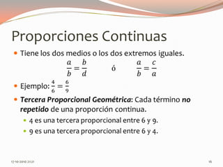 Proporciones ContinuasTiene los dos medios o los dos extremos iguales.𝑎𝑏=𝑏𝑑             ó           𝑎𝑏=𝑐𝑎Ejemplo: 46=69Tercera Proporcional Geométrica: Cada término no repetido de una proporción continua.4 es una tercera proporcional entre 6 y 9.9 es una tercera proporcional entre 6 y 4. 13-06-2010 11:13 pm16