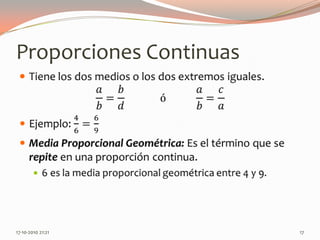 Proporciones ContinuasTiene los dos medios o los dos extremos iguales.𝑎𝑏=𝑏𝑑             ó           𝑎𝑏=𝑐𝑎Ejemplo: 46=69Media Proporcional Geométrica: Es el término que se repite en una proporción continua.6 es la media proporcional geométrica entre 4 y 9. 13-06-2010 11:16 pm17