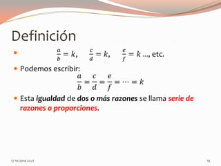 Definición𝑎𝑏=𝑘,	      𝑐𝑑=𝑘,       𝑒𝑓=𝑘…, etc.Podemos escribir:𝑎𝑏=𝑐𝑑=𝑒𝑓=…=𝑘Esta igualdad de dos o más razones se llama serie de razones o proporciones. 13-06-2010 11:19 pm19