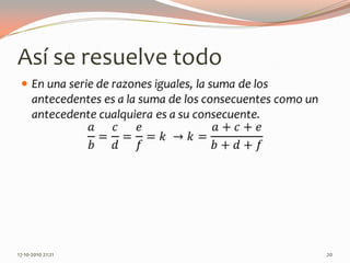 Así se resuelve todoEn una serie de razones iguales, la suma de los antecedentes es a la suma de los consecuentes como un antecedente cualquiera es a su consecuente.𝑎𝑏=𝑐𝑑=𝑒𝑓=𝑘 ->𝑘=𝑎+𝑐+𝑒𝑏+𝑑+𝑓 13-06-2010 11:23 pm20