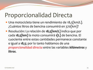 Proporcionalidad DirectaUna motocicleta tiene un rendimiento de 18,5[km/L]. ¿Cuántos litros de bencina consumirá en 370[km]?Resolución: La relación de 18,5[km/L] indica que por cada 18,5[km] la moto consumirá 1[L] de bencina. El cuociente entre estas cantidades permanece constante e igual a 18,5; por lo tanto hablamos de una proporcionalidad directa entre las variables kilómetros y litros.13-06-2010 11:30 pm23