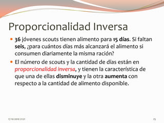 Proporcionalidad Inversa36 jóvenes scouts tienen alimento para 15días. Si faltan seis, ¿para cuántos días más alcanzará el alimento si consumen diariamente la misma ración?El número de scouts y la cantidad de días están en proporcionalidad inversa, y tienen la característica de que una de ellas disminuye y la otra aumenta con respecto a la cantidad de alimento disponible.13-06-2010 11:39 pm25
