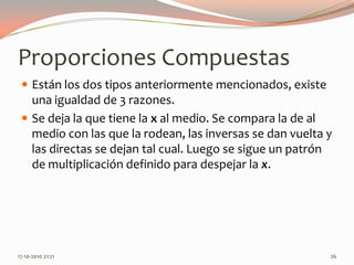 Proporciones CompuestasEstán los dos tipos anteriormente mencionados, existe una igualdad de 3 razones.Se deja la que tiene la x al medio. Se compara la de al medio con las que la rodean, las inversas se dan vuelta y las directas se dejan tal cual. Luego se sigue un patrón de multiplicación definido para despejar la x.13-06-2010 11:42 pm26
