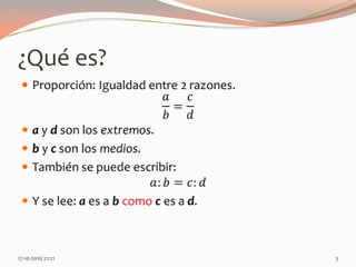 ¿Qué es?Proporción: Igualdad entre 2 razones.𝑎𝑏=𝑐𝑑a y d son los extremos.b y c son los medios.También se puede escribir:𝑎:𝑏=𝑐:𝑑Y se lee: a es a b comoc es a d. 13-06-2010 11:00 pm3