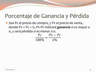 Porcentaje de Ganancia y PérdidaSea Pc el precio de compra, y Pv el precio de venta, donde Pv= Pc + G, Pv-Pc indicará ganancia si es mayor a 0, y será pérdida si es menor a 0.𝑃𝑐100%=𝑃𝑣−𝑃𝑐𝑥% 14-06-2010 12:23 am35