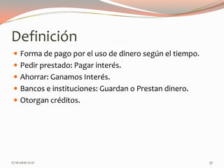 DefiniciónForma de pago por el uso de dinero según el tiempo.Pedir prestado: Pagar interés.Ahorrar: Ganamos Interés.Bancos e instituciones: Guardan o Prestan dinero.Otorgan créditos.14-06-2010 12:26 am37
