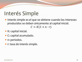 Interés SimpleInterés simple es el que se obtiene cuando los intereses producidos se deben únicamente al capital inicial.𝐶=𝐾(1+𝑛∙𝑟)K: capital inicial.C: capital acumulado.n: periodos.r: tasa de interés simple. 14-06-2010 12:27 am38