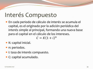 Interés CompuestoEn cada periodo de cálculo de interés se acumula el capital, es el originado por la adición periódica del interés simple al principal, formando una nueva base para el capital en el cálculo de los intereses.𝐶=𝐾1+𝑖𝑛K: capital inicial.n: periodos.i: tasa de interés compuesto.C: capital acumulado. 14-06-2010 12:28 am39
