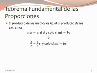 Teorema Fundamental de las ProporcionesEl producto de los medios es igual al producto de los extremos.𝑎:𝑏=𝑐:𝑑si y solo si 𝑎𝑑=𝑏𝑐ó𝑎𝑏=𝑐𝑑si y solo si 𝑎𝑑=𝑏𝑐 13-06-2010 11:00 pm5