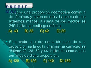 Se tiene una proporción geométrica continua de términos y razón enteros. La suma de los extremos menos la suma de los medios es 245. hallar la media geométrica A)  40  B) 35  C) 42  D) 50 Si a cada uno de los 4 términos de una proporción se le quita una misma cantidad se obtiene 20, 28, 32 y 44. hallar la suma de los términos de dicha proporción.  A) 120  B) 130  C) 140  D) 160 PROBLEMAS 