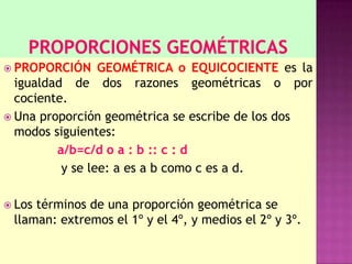  PROPORCIÓN GEOMÉTRICA o EQUICOCIENTE es la
igualdad de dos razones geométricas o por
cociente.
 Una proporción geométrica se escribe de los dos
modos siguientes:
a/b=c/d o a : b :: c : d
y se lee: a es a b como c es a d.
 Los términos de una proporción geométrica se
llaman: extremos el 1º y el 4º, y medios el 2º y 3º.
 